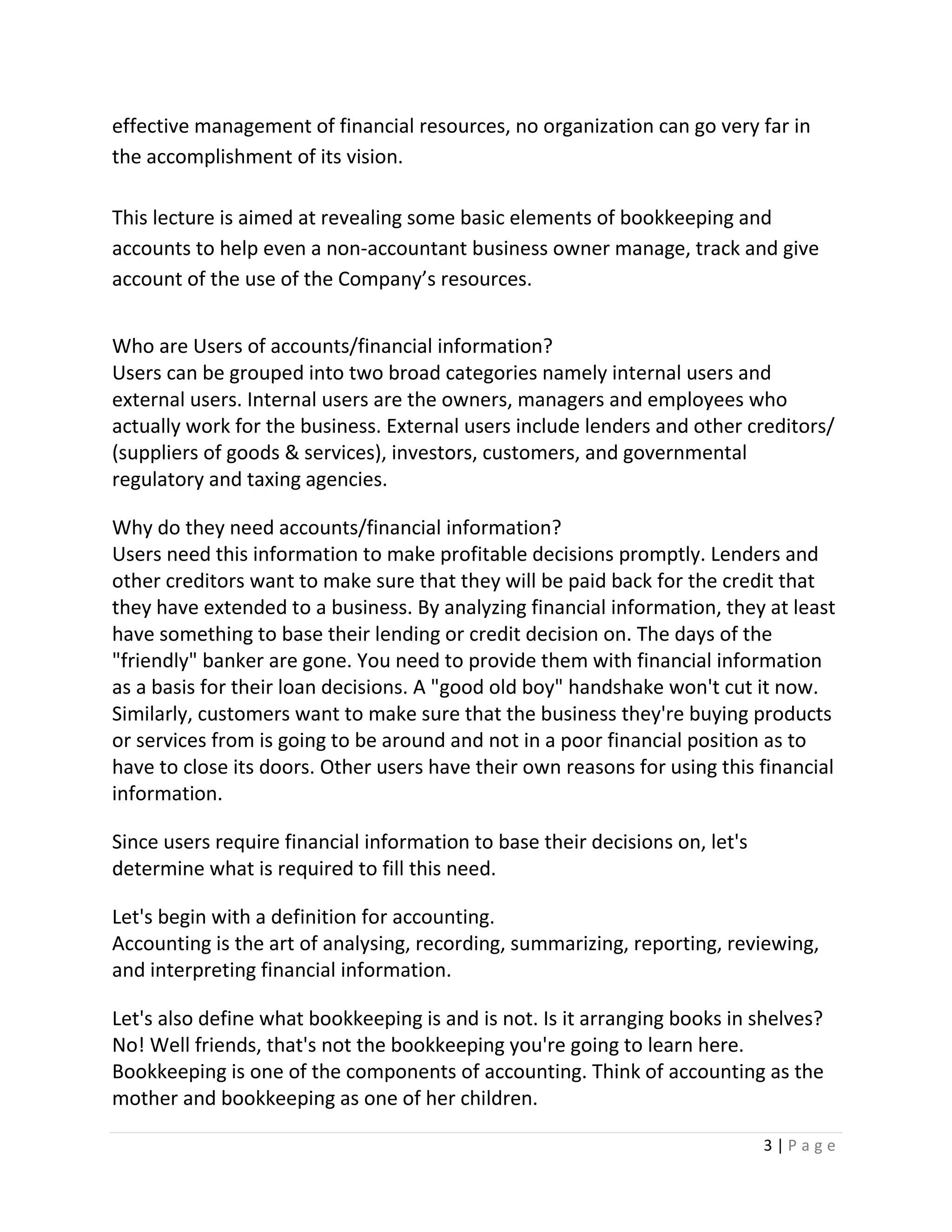 3 | P a g e
effective management of financial resources, no organization can go very far in
the accomplishment of its vision.
This lecture is aimed at revealing some basic elements of bookkeeping and
accounts to help even a non-accountant business owner manage, track and give
account of the use of the Company’s resources.
Who are Users of accounts/financial information?
Users can be grouped into two broad categories namely internal users and
external users. Internal users are the owners, managers and employees who
actually work for the business. External users include lenders and other creditors/
(suppliers of goods & services), investors, customers, and governmental
regulatory and taxing agencies.
Why do they need accounts/financial information?
Users need this information to make profitable decisions promptly. Lenders and
other creditors want to make sure that they will be paid back for the credit that
they have extended to a business. By analyzing financial information, they at least
have something to base their lending or credit decision on. The days of the
"friendly" banker are gone. You need to provide them with financial information
as a basis for their loan decisions. A "good old boy" handshake won't cut it now.
Similarly, customers want to make sure that the business they're buying products
or services from is going to be around and not in a poor financial position as to
have to close its doors. Other users have their own reasons for using this financial
information.
Since users require financial information to base their decisions on, let's
determine what is required to fill this need.
Let's begin with a definition for accounting.
Accounting is the art of analysing, recording, summarizing, reporting, reviewing,
and interpreting financial information.
Let's also define what bookkeeping is and is not. Is it arranging books in shelves?
No! Well friends, that's not the bookkeeping you're going to learn here.
Bookkeeping is one of the components of accounting. Think of accounting as the
mother and bookkeeping as one of her children.
 