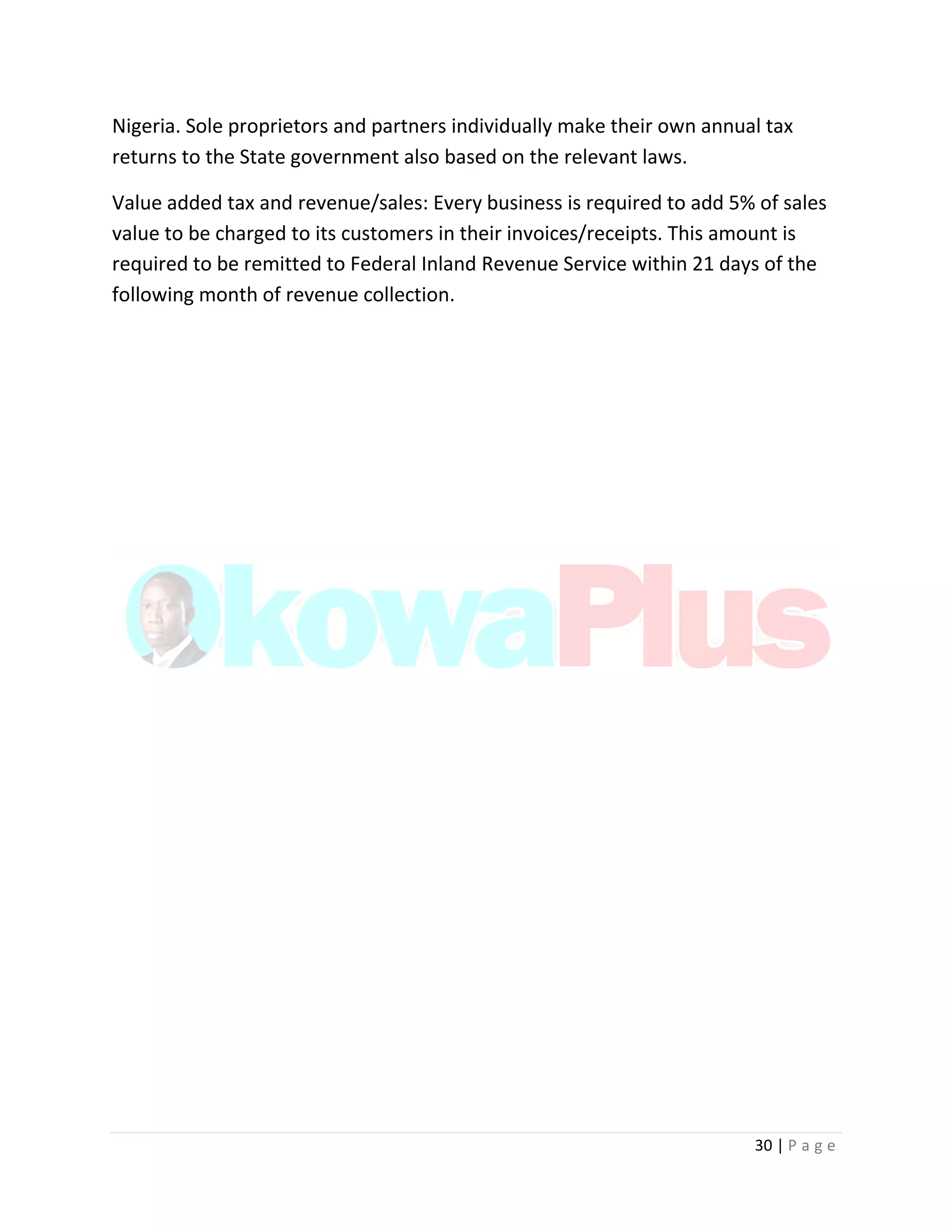 30 | P a g e
Nigeria. Sole proprietors and partners individually make their own annual tax
returns to the State government also based on the relevant laws.
Value added tax and revenue/sales: Every business is required to add 5% of sales
value to be charged to its customers in their invoices/receipts. This amount is
required to be remitted to Federal Inland Revenue Service within 21 days of the
following month of revenue collection.
 