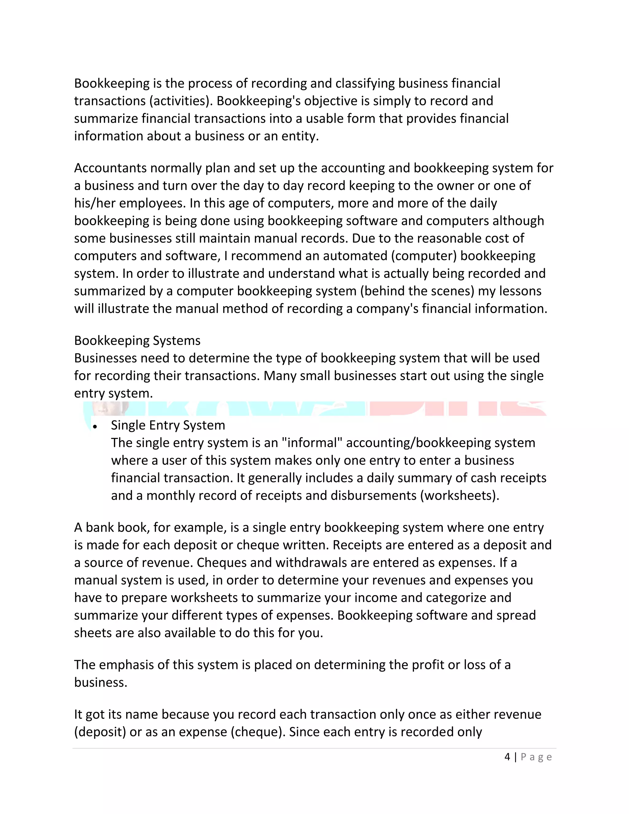 4 | P a g e
Bookkeeping is the process of recording and classifying business financial
transactions (activities). Bookkeeping's objective is simply to record and
summarize financial transactions into a usable form that provides financial
information about a business or an entity.
Accountants normally plan and set up the accounting and bookkeeping system for
a business and turn over the day to day record keeping to the owner or one of
his/her employees. In this age of computers, more and more of the daily
bookkeeping is being done using bookkeeping software and computers although
some businesses still maintain manual records. Due to the reasonable cost of
computers and software, I recommend an automated (computer) bookkeeping
system. In order to illustrate and understand what is actually being recorded and
summarized by a computer bookkeeping system (behind the scenes) my lessons
will illustrate the manual method of recording a company's financial information.
Bookkeeping Systems
Businesses need to determine the type of bookkeeping system that will be used
for recording their transactions. Many small businesses start out using the single
entry system.
 Single Entry System
The single entry system is an "informal" accounting/bookkeeping system
where a user of this system makes only one entry to enter a business
financial transaction. It generally includes a daily summary of cash receipts
and a monthly record of receipts and disbursements (worksheets).
A bank book, for example, is a single entry bookkeeping system where one entry
is made for each deposit or cheque written. Receipts are entered as a deposit and
a source of revenue. Cheques and withdrawals are entered as expenses. If a
manual system is used, in order to determine your revenues and expenses you
have to prepare worksheets to summarize your income and categorize and
summarize your different types of expenses. Bookkeeping software and spread
sheets are also available to do this for you.
The emphasis of this system is placed on determining the profit or loss of a
business.
It got its name because you record each transaction only once as either revenue
(deposit) or as an expense (cheque). Since each entry is recorded only
 