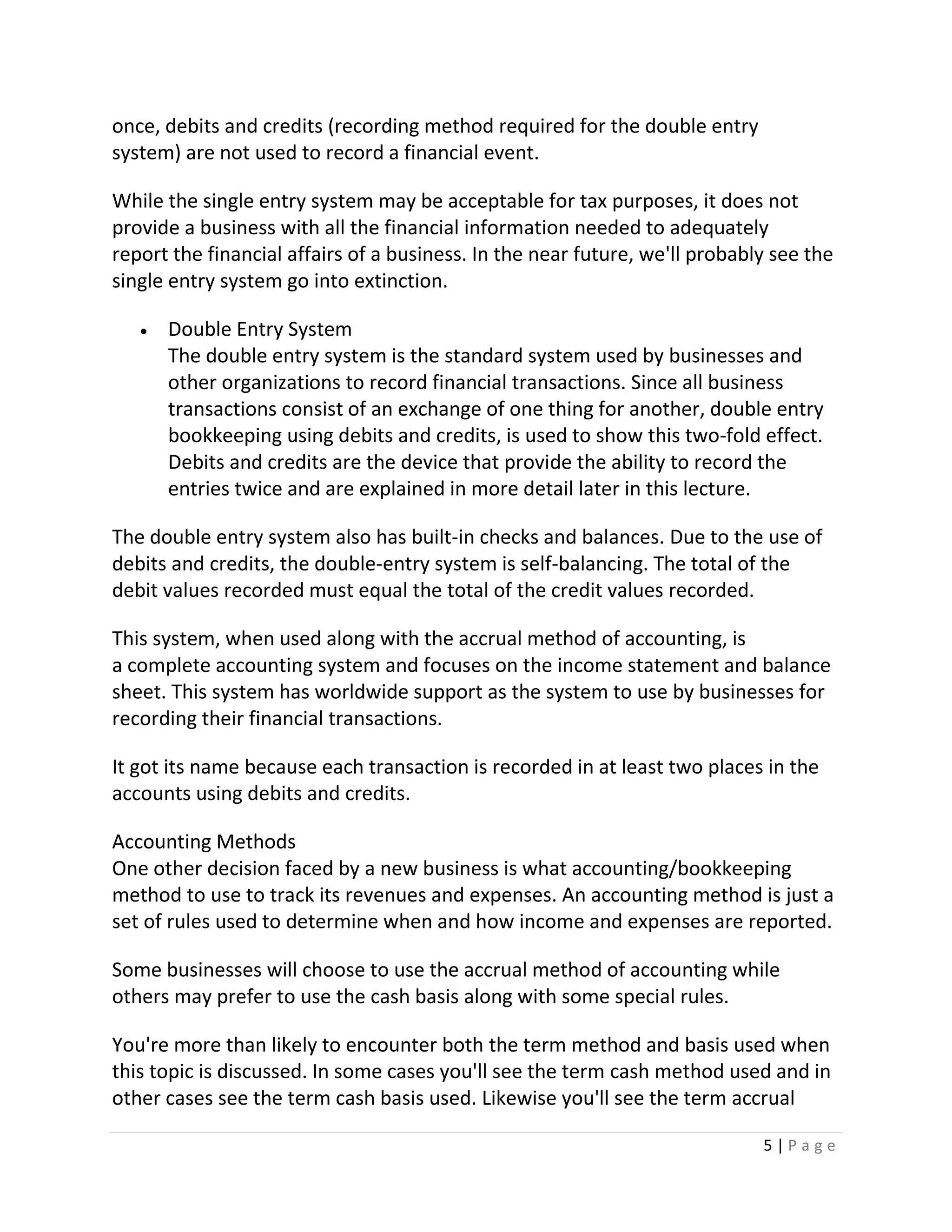 5 | P a g e
once, debits and credits (recording method required for the double entry
system) are not used to record a financial event.
While the single entry system may be acceptable for tax purposes, it does not
provide a business with all the financial information needed to adequately
report the financial affairs of a business. In the near future, we'll probably see the
single entry system go into extinction.
 Double Entry System
The double entry system is the standard system used by businesses and
other organizations to record financial transactions. Since all business
transactions consist of an exchange of one thing for another, double entry
bookkeeping using debits and credits, is used to show this two-fold effect.
Debits and credits are the device that provide the ability to record the
entries twice and are explained in more detail later in this lecture.
The double entry system also has built-in checks and balances. Due to the use of
debits and credits, the double-entry system is self-balancing. The total of the
debit values recorded must equal the total of the credit values recorded.
This system, when used along with the accrual method of accounting, is
a complete accounting system and focuses on the income statement and balance
sheet. This system has worldwide support as the system to use by businesses for
recording their financial transactions.
It got its name because each transaction is recorded in at least two places in the
accounts using debits and credits.
Accounting Methods
One other decision faced by a new business is what accounting/bookkeeping
method to use to track its revenues and expenses. An accounting method is just a
set of rules used to determine when and how income and expenses are reported.
Some businesses will choose to use the accrual method of accounting while
others may prefer to use the cash basis along with some special rules.
You're more than likely to encounter both the term method and basis used when
this topic is discussed. In some cases you'll see the term cash method used and in
other cases see the term cash basis used. Likewise you'll see the term accrual
 