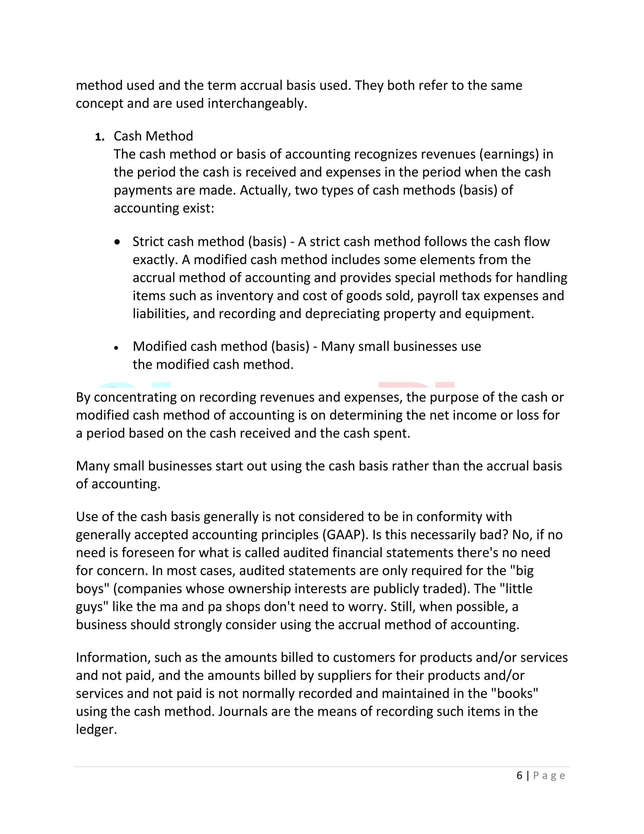 6 | P a g e
method used and the term accrual basis used. They both refer to the same
concept and are used interchangeably.
1. Cash Method
The cash method or basis of accounting recognizes revenues (earnings) in
the period the cash is received and expenses in the period when the cash
payments are made. Actually, two types of cash methods (basis) of
accounting exist:
 Strict cash method (basis) - A strict cash method follows the cash flow
exactly. A modified cash method includes some elements from the
accrual method of accounting and provides special methods for handling
items such as inventory and cost of goods sold, payroll tax expenses and
liabilities, and recording and depreciating property and equipment.
 Modified cash method (basis) - Many small businesses use
the modified cash method.
By concentrating on recording revenues and expenses, the purpose of the cash or
modified cash method of accounting is on determining the net income or loss for
a period based on the cash received and the cash spent.
Many small businesses start out using the cash basis rather than the accrual basis
of accounting.
Use of the cash basis generally is not considered to be in conformity with
generally accepted accounting principles (GAAP). Is this necessarily bad? No, if no
need is foreseen for what is called audited financial statements there's no need
for concern. In most cases, audited statements are only required for the "big
boys" (companies whose ownership interests are publicly traded). The "little
guys" like the ma and pa shops don't need to worry. Still, when possible, a
business should strongly consider using the accrual method of accounting.
Information, such as the amounts billed to customers for products and/or services
and not paid, and the amounts billed by suppliers for their products and/or
services and not paid is not normally recorded and maintained in the "books"
using the cash method. Journals are the means of recording such items in the
ledger.
 