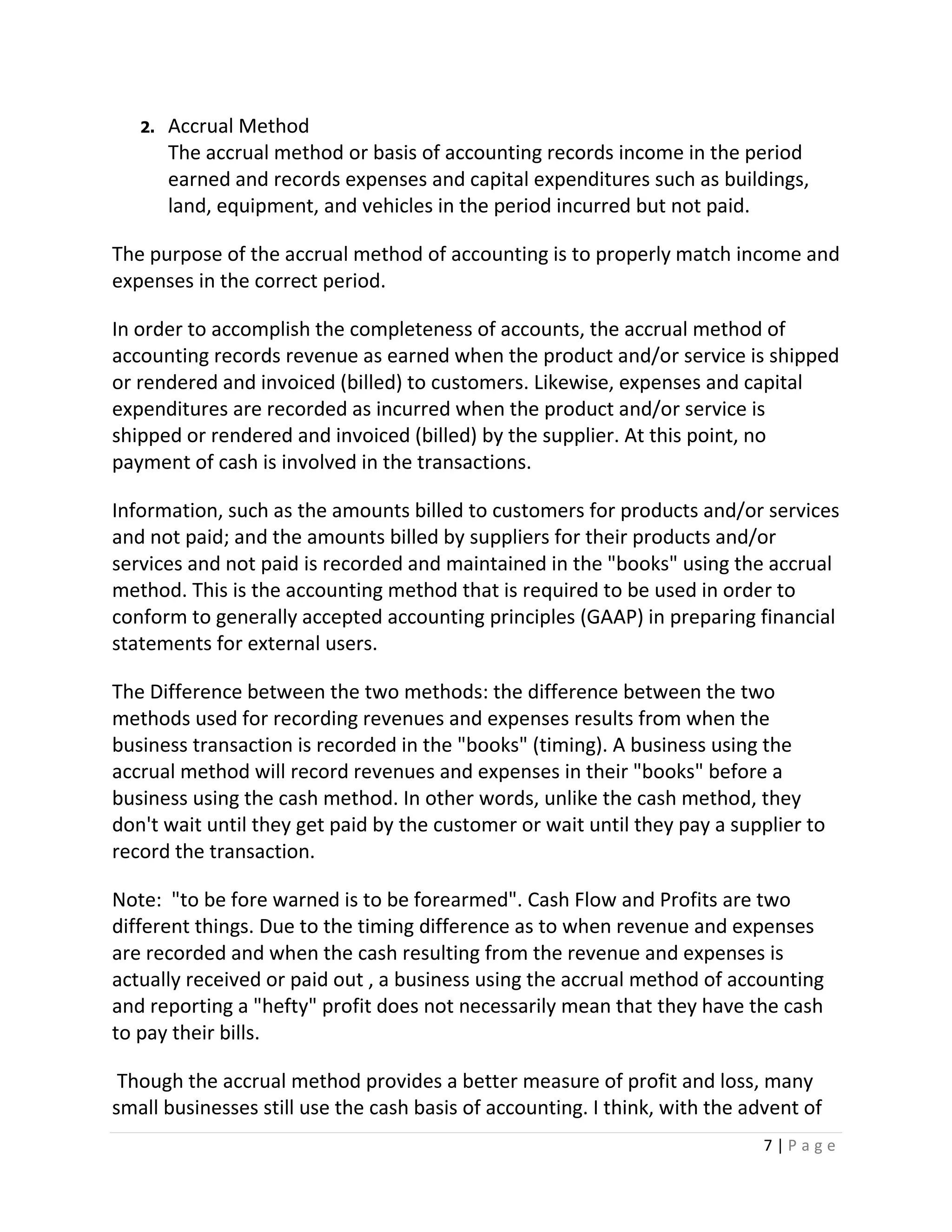 7 | P a g e
2. Accrual Method
The accrual method or basis of accounting records income in the period
earned and records expenses and capital expenditures such as buildings,
land, equipment, and vehicles in the period incurred but not paid.
The purpose of the accrual method of accounting is to properly match income and
expenses in the correct period.
In order to accomplish the completeness of accounts, the accrual method of
accounting records revenue as earned when the product and/or service is shipped
or rendered and invoiced (billed) to customers. Likewise, expenses and capital
expenditures are recorded as incurred when the product and/or service is
shipped or rendered and invoiced (billed) by the supplier. At this point, no
payment of cash is involved in the transactions.
Information, such as the amounts billed to customers for products and/or services
and not paid; and the amounts billed by suppliers for their products and/or
services and not paid is recorded and maintained in the "books" using the accrual
method. This is the accounting method that is required to be used in order to
conform to generally accepted accounting principles (GAAP) in preparing financial
statements for external users.
The Difference between the two methods: the difference between the two
methods used for recording revenues and expenses results from when the
business transaction is recorded in the "books" (timing). A business using the
accrual method will record revenues and expenses in their "books" before a
business using the cash method. In other words, unlike the cash method, they
don't wait until they get paid by the customer or wait until they pay a supplier to
record the transaction.
Note: "to be fore warned is to be forearmed". Cash Flow and Profits are two
different things. Due to the timing difference as to when revenue and expenses
are recorded and when the cash resulting from the revenue and expenses is
actually received or paid out , a business using the accrual method of accounting
and reporting a "hefty" profit does not necessarily mean that they have the cash
to pay their bills.
Though the accrual method provides a better measure of profit and loss, many
small businesses still use the cash basis of accounting. I think, with the advent of
 