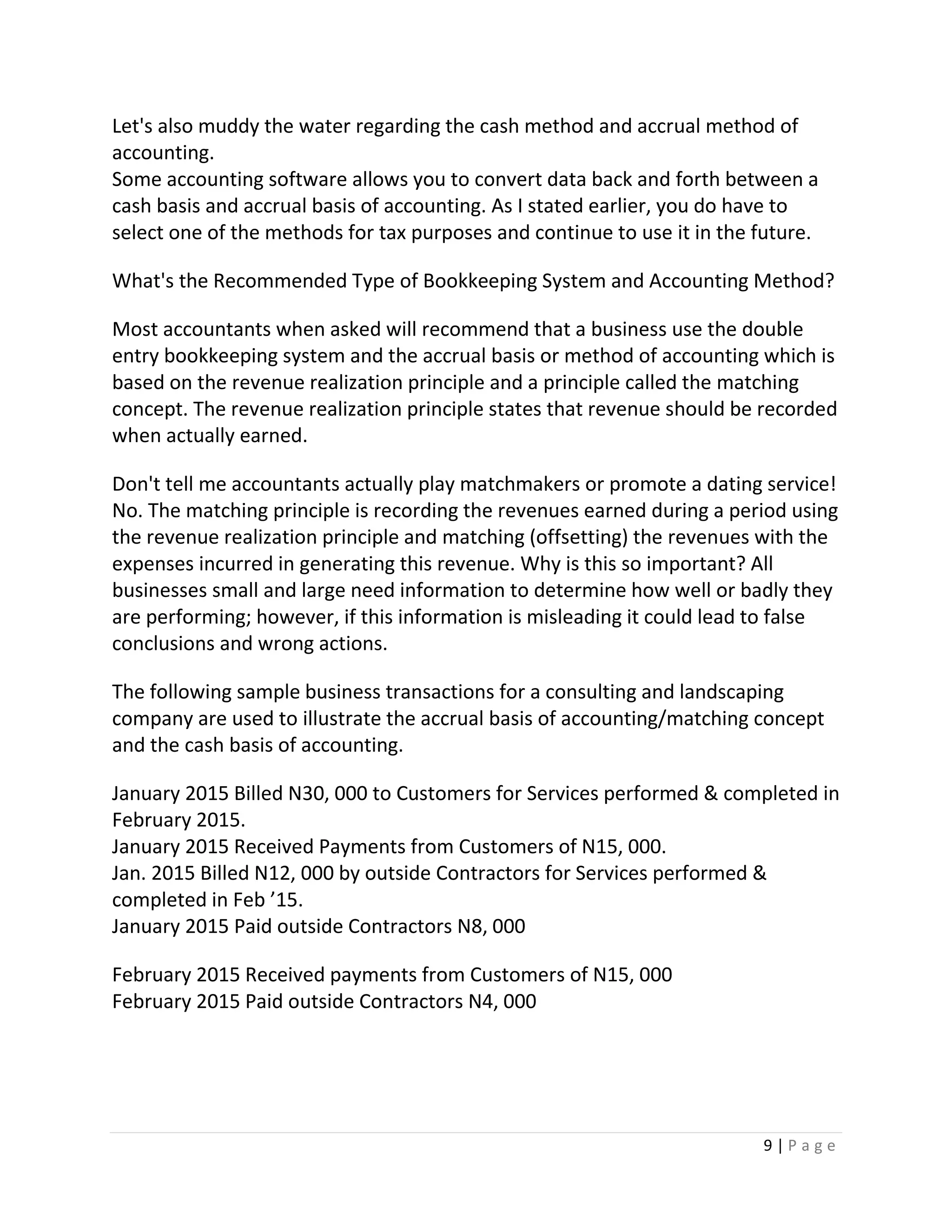 9 | P a g e
Let's also muddy the water regarding the cash method and accrual method of
accounting.
Some accounting software allows you to convert data back and forth between a
cash basis and accrual basis of accounting. As I stated earlier, you do have to
select one of the methods for tax purposes and continue to use it in the future.
What's the Recommended Type of Bookkeeping System and Accounting Method?
Most accountants when asked will recommend that a business use the double
entry bookkeeping system and the accrual basis or method of accounting which is
based on the revenue realization principle and a principle called the matching
concept. The revenue realization principle states that revenue should be recorded
when actually earned.
Don't tell me accountants actually play matchmakers or promote a dating service!
No. The matching principle is recording the revenues earned during a period using
the revenue realization principle and matching (offsetting) the revenues with the
expenses incurred in generating this revenue. Why is this so important? All
businesses small and large need information to determine how well or badly they
are performing; however, if this information is misleading it could lead to false
conclusions and wrong actions.
The following sample business transactions for a consulting and landscaping
company are used to illustrate the accrual basis of accounting/matching concept
and the cash basis of accounting.
January 2015 Billed N30, 000 to Customers for Services performed & completed in
February 2015.
January 2015 Received Payments from Customers of N15, 000.
Jan. 2015 Billed N12, 000 by outside Contractors for Services performed &
completed in Feb ’15.
January 2015 Paid outside Contractors N8, 000
February 2015 Received payments from Customers of N15, 000
February 2015 Paid outside Contractors N4, 000
 