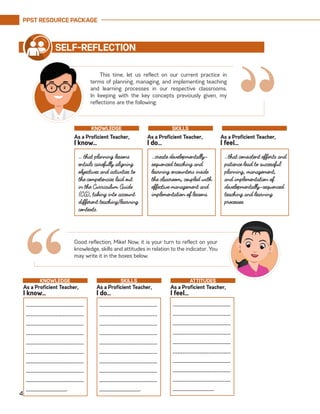PPST RESOURCE PACKAGE
4
This time, let us reflect on our current practice in
terms of planning, managing, and implementing teaching
and learning processes in our respective classrooms.
In keeping with the key concepts previously given, my
reflections are the following:
SELF-REFLECTION
… that planning lessons
entails carefully aligning
objectives and activities to
the competencies laid out
in the Curriculum Guide
(CG), taking into account
different teaching/learning
contexts.
…create developmentally-
sequenced teaching and
learning encounters inside
the classroom, coupled with
effective management and
implementation of lessons.
…that consistent efforts and
patience lead to successful
planning, management,
and implementation of
developmentally-sequenced
teaching and learning
processes.
As a Proficient Teacher,
I know…
As a Proficient Teacher,
I do…
As a Proficient Teacher,
I feel…
KNOWLEDGE SKILLS
Good reflection, Mike! Now, it is your turn to reflect on your
knowledge, skills and attitudes in relation to the indicator. You
may write it in the boxes below.
“_________________________
________________________
_________________________
_________________________
_________________________
________________________
_________________________
_________________________
_________________________
__________________.
As a Proficient Teacher,
I know…
As a Proficient Teacher,
I do…
As a Proficient Teacher,
I feel…
KNOWLEDGE SKILLS ATTITUDES
_________________________
________________________
_________________________
_________________________
_________________________
________________________
_________________________
_________________________
_________________________
__________________.
_________________________
________________________
_________________________
_________________________
_________________________
________________________
_________________________
_________________________
_________________________
__________________.
“
 