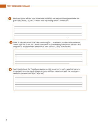 PPST RESOURCE PACKAGE
8
______________________________________________________________________
______________________________________________________________________
______________________________________________________________________
______________________________________________________________________
______________________________________________________________________
________________________________________________________.
Revisit the plans Teacher Abby wrote in her notebook. Are they consistently reflected in the
given Daily Lesson Log (DLL)? Please note any missing item/s if there is/are.
1
______________________________________________________________________
______________________________________________________________________
______________________________________________________________________
______________________________________________________________________
______________________________________________________________________
________________________________________________________.
Refer to the objective set in the Daily Lesson Log (DLL). In reference to the activities presented,
will the objective for the day’s lesson be achieved by Teacher Abby? How about the time? Will
the plans be accomplished in a 60-minute class period? Justify your answers.
2
Are the activities in the Procedures developmentally sequenced in such a way that learners
are guided from understanding basic concepts until they master and apply the competency
needed to be developed? Why? Why not?
3
______________________________________________________________________
______________________________________________________________________
______________________________________________________________________
______________________________________________________________________
______________________________________________________________________
________________________________________________________.
 