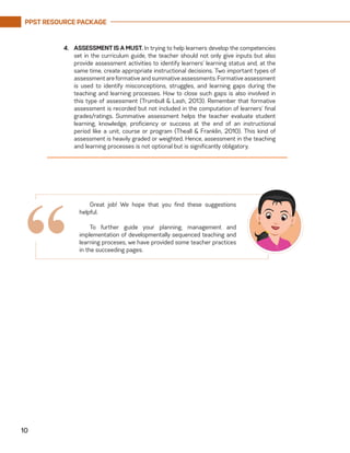 PPST RESOURCE PACKAGE
10
4.	 ASSESSMENT IS A MUST. In trying to help learners develop the competencies
set in the curriculum guide, the teacher should not only give inputs but also
provide assessment activities to identify learners’ learning status and, at the
same time, create appropriate instructional decisions. Two important types of
assessmentareformativeandsummativeassessments.Formativeassessment
is used to identify misconceptions, struggles, and learning gaps during the
teaching and learning processes. How to close such gaps is also involved in
this type of assessment (Trumbull & Lash, 2013). Remember that formative
assessment is recorded but not included in the computation of learners’ final
grades/ratings. Summative assessment helps the teacher evaluate student
learning, knowledge, proficiency or success at the end of an instructional
period like a unit, course or program (Theall & Franklin, 2010). This kind of
assessment is heavily graded or weighted. Hence, assessment in the teaching
and learning processes is not optional but is significantly obligatory.
Great job! We hope that you find these suggestions
helpful.
To further guide your planning, management and
implementation of developmentally sequenced teaching and
learning proceses, we have provided some teacher practices
in the succeeding pages.
“
 