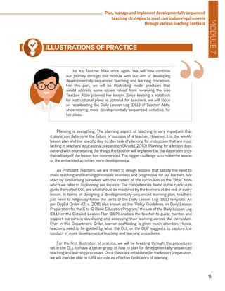 MODULE7
11
Plan, manage and implement developmentally sequenced
teaching strategies to meet curriculum requirements
through various teaching contexts
“
ILLUSTRATIONS OF PRACTICE
Hi! It’s Teacher Mike once again. We will now continue
our journey through this module with our aim of developing
developmentally-sequenced teaching and learning processes.
For this part, we will be illustrating model practices that
would address some issues raised from reviewing the way
Teacher Abby planned her lesson. Since keeping a notebook
for instructional plans is optional for teachers, we will focus
on recalibrating the Daily Lesson Log (DLL) of Teacher Abby,
underscoring more developmentally-sequenced activities for
her class.
Planning is everything. The planning aspect of teaching is very important that
it alone can determine the failure or success of a teacher. However, it is the weekly
lesson plan and the specific day-to-day task of planning for instruction that are most
lacking in teachers’ educational preparation (Arnold, 2010). Planning for a lesson does
not end with enumerating the things the teacher will implement in the classroom once
the delivery of the lesson has commenced. The bigger challenge is to make the lesson
or the embedded activities more developmental.
As Proficient Teachers, we are driven to design lessons that satisfy the need to
make teaching and learning processes seamless and progressive for our learners. We
start by familiarizing ourselves with the content of the curriculum as the “Bible” from
which we refer to in planning our lessons. The competencies found in the curriculum
guide (hereafter, CG), are what should be mastered by the learners at the end of every
lesson. In terms of designing a developmentally-sequenced learning plan, teachers
just need to religiously follow the parts of the Daily Lesson Log (DLL) template. As
per DepEd Order 42, s. 2016 also known as the “Policy Guidelines on Daily Lesson
Preparation for the K to 12 Basic Education Program,” the use of the Daily Lesson Log
(DLL) or the Detailed Lesson Plan (DLP) enables the teacher to guide, mentor, and
support learners in developing and assessing their learning across the curriculum.
Even in this Department Order, learner scaffolding is given much attention. Hence,
teachers need to be guided by what the DLL or the DLP suggests to capture the
conduct of more developmental teaching and learning procedures.
For the first illustration of practice, we will be breezing through the procedures
set in the DLL to have a better grasp of how to plan for developmentally-sequenced
teaching and learning processes. Once these are established in the lesson preparation,
we will then be able to fulfill our role as effective facilitators of learning.
 