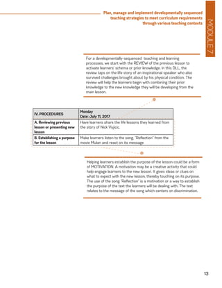 MODULE7
13
Plan, manage and implement developmentally sequenced
teaching strategies to meet curriculum requirements
through various teaching contexts
IV. PROCEDURES
Monday
Date: July 11, 2017
A. Reviewing previous
lesson or presenting new
lesson
Have learners share the life lessons they learned from
the story of Nick Vujicic.
B. Establishing a purpose
for the lesson
Make learners listen to the song, “Reflection” from the
movie Mulan and react on its message
For a developmentally-sequenced teaching and learning
processes, we start with the REVIEW of the previous lesson to
activate learners’ schema or prior knowledge. In this DLL, the
review taps on the life story of an inspirational speaker who also
survived challenges brought about by his physical condition. The
review will help the learners begin with combining their prior
knowledge to the new knowledge they will be developing from the
main lesson.
Helping learners establish the purpose of the lesson could be a form
of MOTIVATION. A motivation may be a creative activity that could
help engage learners to the new lesson. It gives ideas or clues on
what to expect with the new lesson, thereby touching on its purpose.
The use of the song “Reflection” is a motivation or a way to establish
the purpose of the text the learners will be dealing with. The text
relates to the message of the song which centers on discrimination.
 