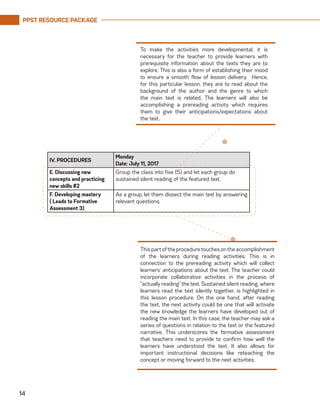 PPST RESOURCE PACKAGE
14
IV. PROCEDURES
Monday
Date: July 11, 2017
E. Discussing new
concepts and practicing
new skills #2
Group the class into five (5) and let each group do
sustained silent reading of the featured text.
F. Developing mastery
( Leads to Formative
Assessment 3)
As a group, let them dissect the main text by answering
relevant questions.
To make the activities more developmental, it is
necessary for the teacher to provide learners with
prerequisite information about the texts they are to
explore. This is also a form of establishing their mood
to ensure a smooth flow of lesson delivery. Hence,
for this particular lesson, they are to read about the
background of the author and the genre to which
the main text is related. The learners will also be
accomplishing a prereading activity which requires
them to give their anticipations/expectations about
the text.
Thispartoftheproceduretouchesontheaccomplishment
of the learners during reading activities. This is in
connection to the prereading activity which will collect
learners’ anticipations about the text. The teacher could
incorporate collaborative activities in the process of
“actually reading” the text. Sustained silent reading, where
learners read the text silently together, is highlighted in
this lesson procedure. On the one hand, after reading
the text, the next activity could be one that will activate
the new knowledge the learners have developed out of
reading the main text. In this case, the teacher may ask a
series of questions in relation to the text or the featured
narrative. This underscores the formative assessment
that teachers need to provide to confirm how well the
learners have understood the text. It also allows for
important instructional decisions like reteaching the
concept or moving forward to the next activities.
 