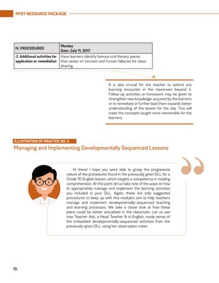 PPST RESOURCE PACKAGE
16
IV. PROCEDURES
Monday
Date: July 11, 2017
J. Additional activities for
application or remediation
Have learners identify famous oral literary pieces
that center on heroism and human fallacies for class
sharing.
It is also crucial for the teacher to extend any
learning encounter in the classroom beyond it.
Follow-up activities or homework may be given to
strengthen new knowledge acquired by the learners
or to remediate or further lead them towards better
understanding of the lesson for the day. This will
make the concepts taught more memorable for the
learners.
Managing and Implementing Developmentally Sequenced Lessons
ILLUSTRATION OF PRACTICE NO. 2:
“Hi there! I hope you were able to grasp the progressive
nature of the procedures found in the previously given DLL for a
Grade 10 English lesson, which targets a competency in reading
comprehension. At this point, let us take note of the ways on how
to appropriately manage and implement the learning activities
you included in your DLL. Again, these are only suggested
procedures to keep up with this module’s aim to help teachers
manage and implement developmentally-sequenced teaching
and learning processes. We take a closer look at how these
plans could be better actualized in the classroom. Let us see
how Teacher Adz, a Head Teacher III in English, made sense of
the embedded developmentally-sequenced activities from the
previously-given DLL using her observation notes.
 