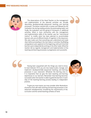 PPST RESOURCE PACKAGE
18
The observations of the Head Teacher on the management
and implementation of the planned activities are actually
describing developmentally-sequenced teaching and learning
processes. The lesson started with a review and followed by the
motivation, the during reading activity, the postreading tasks, and
finally, the evaluation and the giving of homework or additional
activities. What is more meritorious with the management
and implementation skills of the teacher was her “instructional
instinct” to modify what has been planned to accommodate
learners who are at different levels of cognition in the classroom.
She also made sure that everything was understood and made
clear before proceeding to the next tasks or activities. Scaffolding
and guidance were apparent at the beginning until such time that
learners were independently working on the other tasks. What the
teacher did as regards management and implementation of the
teaching and learning processes is progressive and successful.
“
Having been acquainted with the things you need to know
to meet Indicator 4.1.2, you are now ready to plan, manage, and
implement developmentally-sequenced teaching and learning
processes in your classroom. Whatever the learning area is,
it is imperative that we give the best teaching and learning
experiences to our learners. Remember that learning becomes
successful when the teacher is able to guide the learners in each
step of the teaching-learning process leading to independent
practice.
To give you more inputs, you may consider other illustrations
of practice that will make teaching and learning processes in the
classroom developmental, considering the requirements of the
curriculum and the varied teaching contexts at hand.
“
 