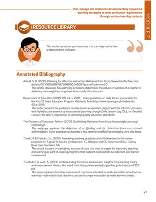 MODULE7
21
Plan, manage and implement developmentally sequenced
teaching strategies to meet curriculum requirements
through various teaching contexts
RESOURCE LIBRARY
Arnold, V. D. (2010). Planning for effective instruction. Retrieved from https://www.tandfonline.com/
doi/abs/10.1080/08878738809554938?journalCode=utte20.
	 This article discusses how planning of lessons determines the failure or success of a teacher in
delivering meaningful learning experience inside the classroom.
Department of Education (2016). DO 42, s. 2016 - Policy guidelines on daily lesson preparation for
the K to 12 Basic Education Program. Retrieved from http://www.deped.gov.ph/orders/do-
42-s-2016.
	 This order presents the guidelines on daily lesson preparation aligned with the K to 12 curriculum
and highlights the essence of instructional planning through Daily Lesson Log (DLL) or Detailed
Lesson Plan (DLP) preparation in upholding quality education standards.
The Glossary of Education Reform (2015). Scaffolding. Retrieved from https://www.edglossary.org/
scaffolding/.
	 This webpage explores the definition of scaffolding and its distinction from instructional
differentiation. Some examples to illustrate a few common scaffolding strategies were also listed.
Theall, M. & Franklin, J.L. (2010). Assessing teaching practices and effectiveness for formative
purposes. In: A guide to faculty development. KJ Gillespie and DL Robertson (Eds). Jossey
Bass: San Francisco, CA.
	 This article focuses on identifying sources of data that may be useful for improving teaching
and learning as part of ongoing programs that support professional development and learner
achievement.
Trumbull, E. & Lash, A. (2013). Understanding formative assessment: Insights from learning theory
and measurement theory. Retrieved from https://www.wested.org/online_pubs/resource1307.
pdf.
	 This paper explores formative assessment, a process intended to yield information about learner
learning – information that teachers can use to shape instruction to meet learners’ needs.
This section provides you resources that can help you further
understand the indicator.
“Annotated Bibliography
 