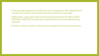 • If the president approves the bill, the same is assigned an RA ( Republic Act)
number and is then transmitted to the house where it originated.
• Afterwards, copies of the bill are reproduced and sent to the office of the
OFFICIAL GAZETTE for publication and distribution to the implementing
agencies.
• Finally, it will be included in the annual compilation of acts and resolutions.
 
