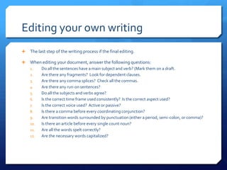 Editing your own writingThe last step of the writing process if the final editing.When editing your document, answer the following questions:Do all the sentences have a main subject and verb? (Mark them on a draft.Are there any fragments? Look for dependent clauses.Are there any comma splices? Check all the commas. Are there any run-on sentences?Do all the subjects and verbs agree?Is the correct time frame used consistently? Is the correct aspect used?Is the correct voice used? Active or passive?Is there a comma before every coordinating conjunction?Are transition words surrounded by punctuation (either a period, semi-colon, or comma)?Is there an article before every single count noun?Are all the words spelt correctly?Are the necessary words capitalized?
