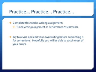 Practice… Practice… Practice...Complete this week’s writing assignment:Timed writing assignment on Performance AssessmentsTry to revise and edit your own writing before submitting it for corrections. Hopefully you will be able to catch most of your errors.