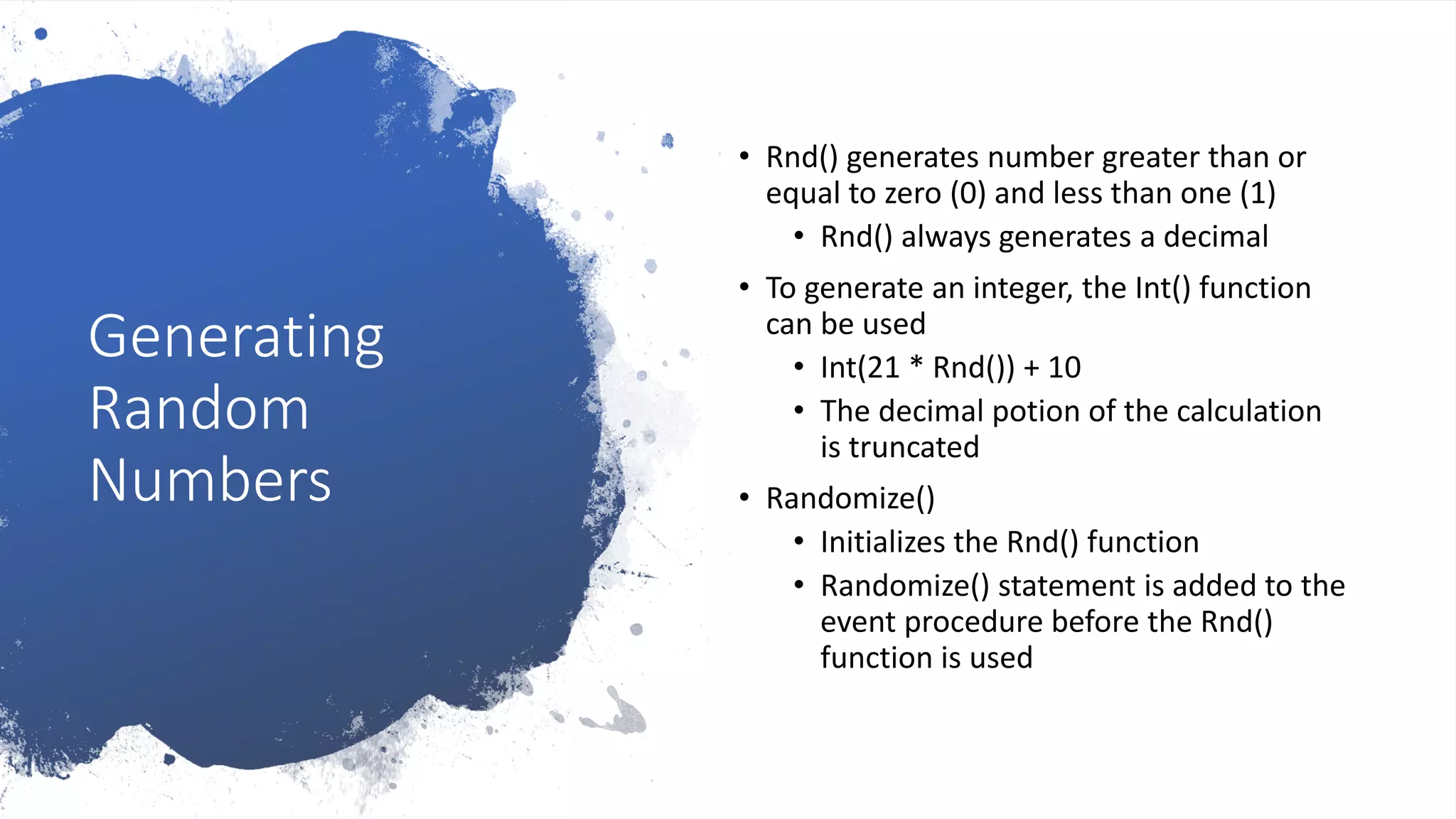 Generating
Random
Numbers
• Rnd() generates number greater than or
equal to zero (0) and less than one (1)
• Rnd() always generates a decimal
• To generate an integer, the Int() function
can be used
• Int(21 * Rnd()) + 10
• The decimal potion of the calculation
is truncated
• Randomize()
• Initializes the Rnd() function
• Randomize() statement is added to the
event procedure before the Rnd()
function is used
 
