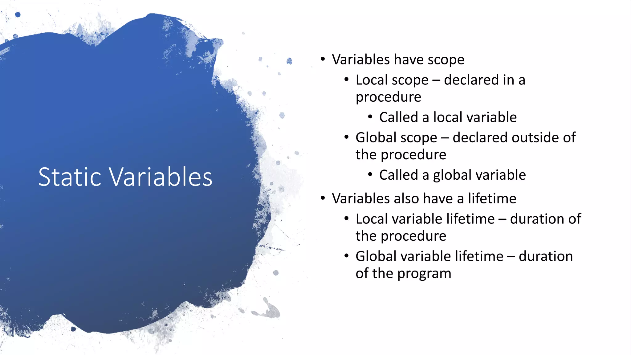 Static Variables
• Variables have scope
• Local scope – declared in a
procedure
• Called a local variable
• Global scope – declared outside of
the procedure
• Called a global variable
• Variables also have a lifetime
• Local variable lifetime – duration of
the procedure
• Global variable lifetime – duration
of the program
 