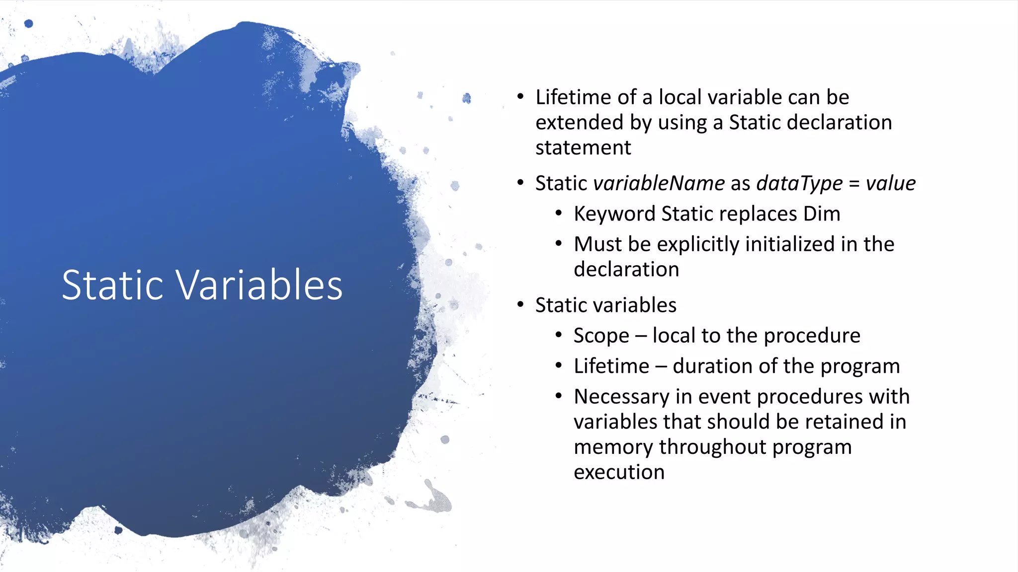 Static Variables
• Lifetime of a local variable can be
extended by using a Static declaration
statement
• Static variableName as dataType = value
• Keyword Static replaces Dim
• Must be explicitly initialized in the
declaration
• Static variables
• Scope – local to the procedure
• Lifetime – duration of the program
• Necessary in event procedures with
variables that should be retained in
memory throughout program
execution
 