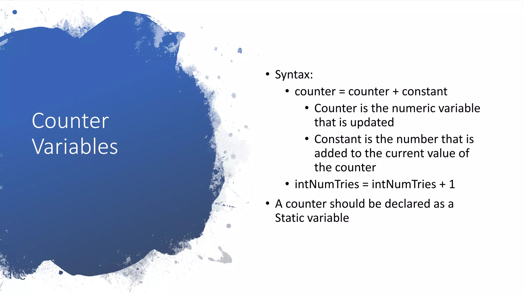 Counter
Variables
• Syntax:
• counter = counter + constant
• Counter is the numeric variable
that is updated
• Constant is the number that is
added to the current value of
the counter
• intNumTries = intNumTries + 1
• A counter should be declared as a
Static variable
 