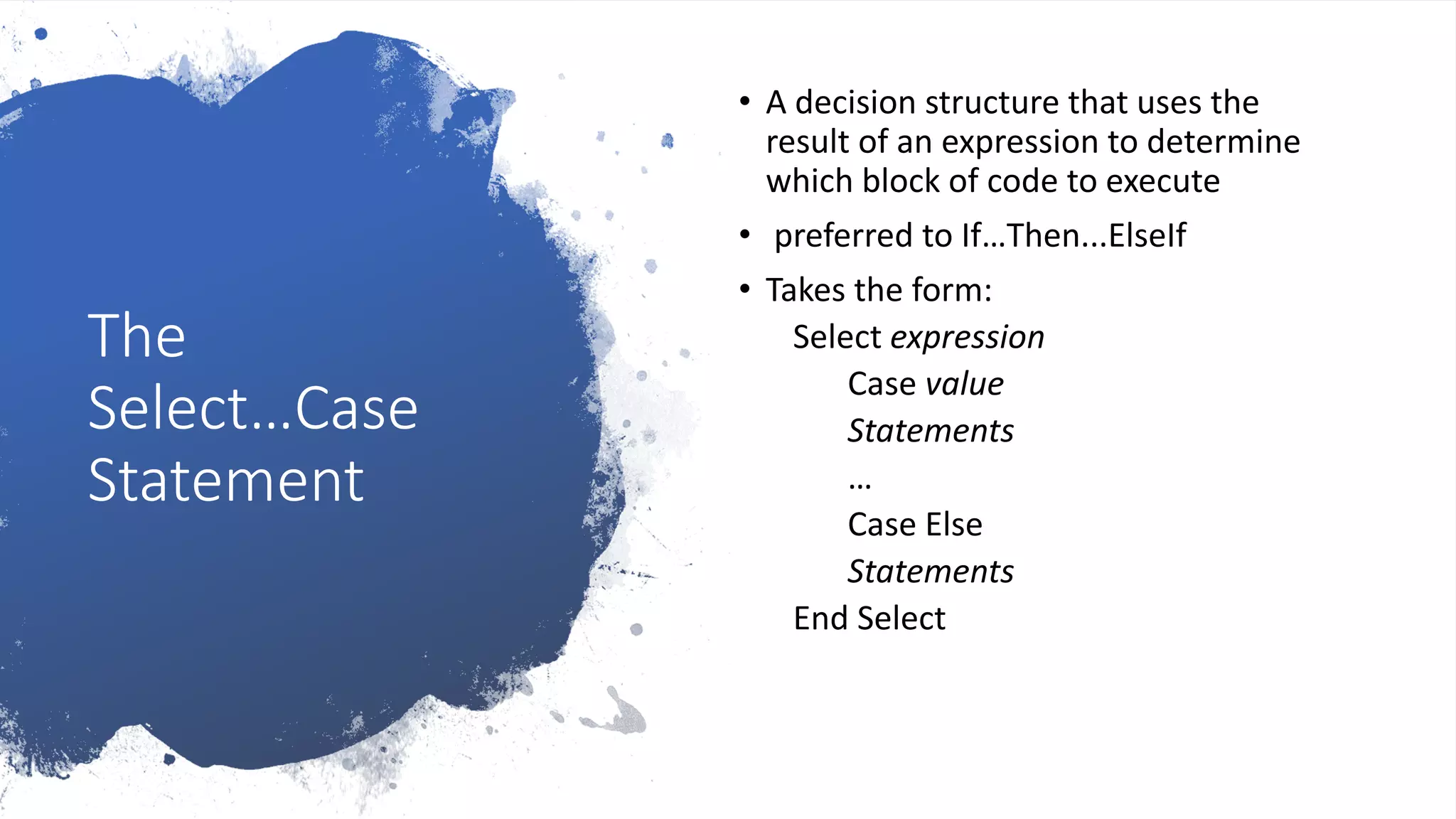 The
Select…Case
Statement
• A decision structure that uses the
result of an expression to determine
which block of code to execute
• preferred to If…Then...ElseIf
• Takes the form:
Select expression
Case value
Statements
…
Case Else
Statements
End Select
 