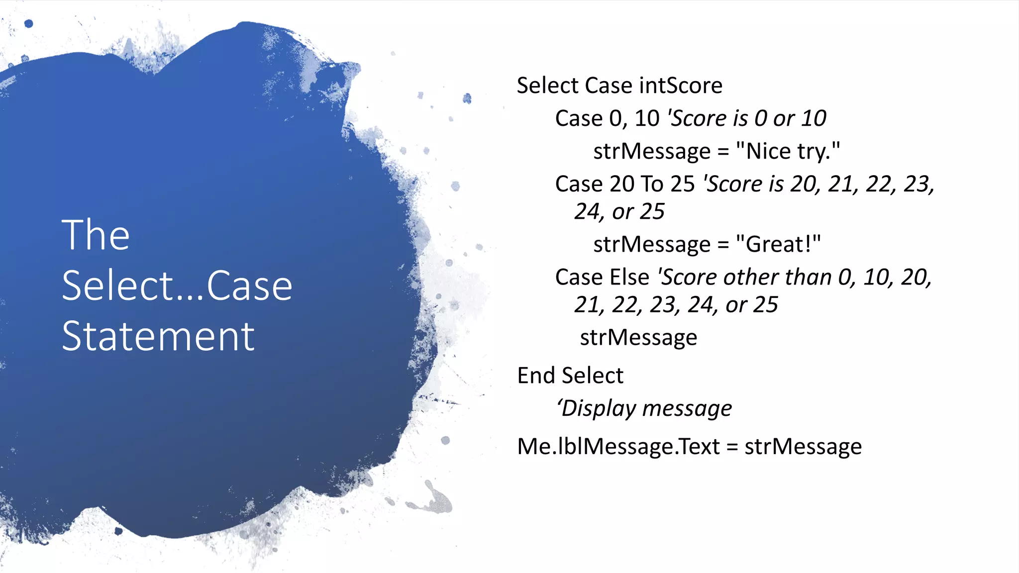 The
Select…Case
Statement
Select Case intScore
Case 0, 10 'Score is 0 or 10
strMessage = "Nice try."
Case 20 To 25 'Score is 20, 21, 22, 23,
24, or 25
strMessage = "Great!"
Case Else 'Score other than 0, 10, 20,
21, 22, 23, 24, or 25
strMessage
End Select
‘Display message
Me.lblMessage.Text = strMessage
 