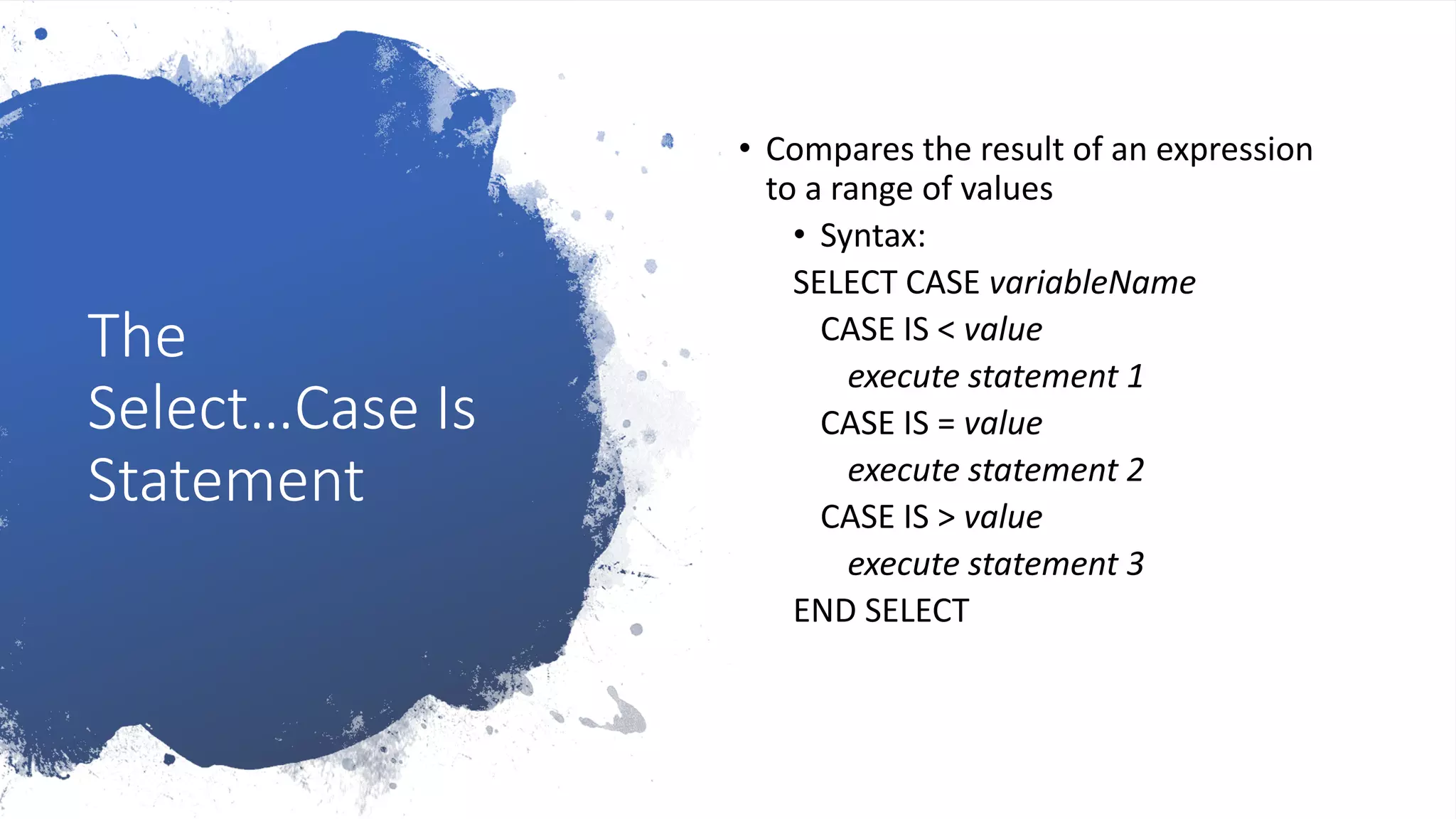 The
Select…Case Is
Statement
• Compares the result of an expression
to a range of values
• Syntax:
SELECT CASE variableName
CASE IS < value
execute statement 1
CASE IS = value
execute statement 2
CASE IS > value
execute statement 3
END SELECT
 