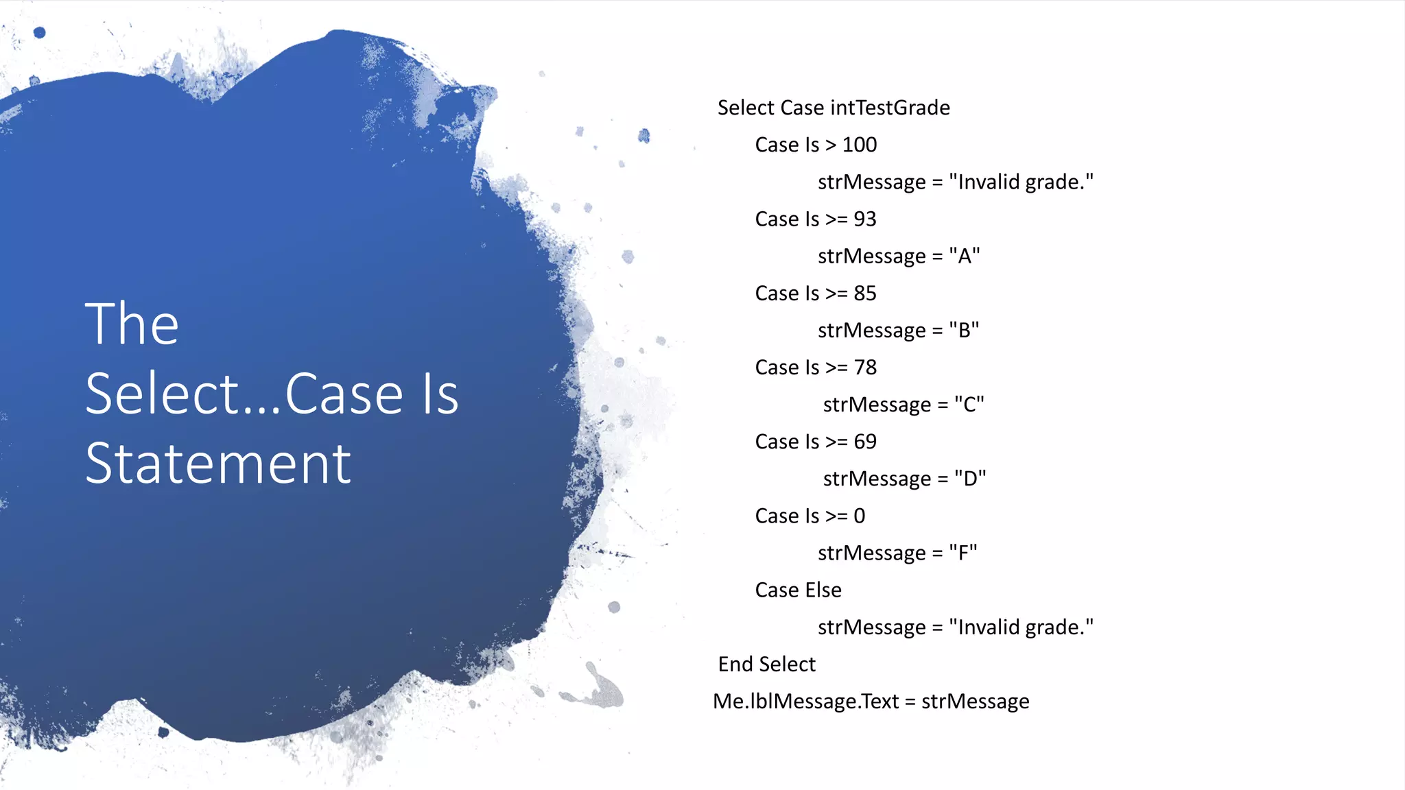 The
Select…Case Is
Statement
Select Case intTestGrade
Case Is > 100
strMessage = "Invalid grade."
Case Is >= 93
strMessage = "A"
Case Is >= 85
strMessage = "B"
Case Is >= 78
strMessage = "C"
Case Is >= 69
strMessage = "D"
Case Is >= 0
strMessage = "F"
Case Else
strMessage = "Invalid grade."
End Select
Me.lblMessage.Text = strMessage
 