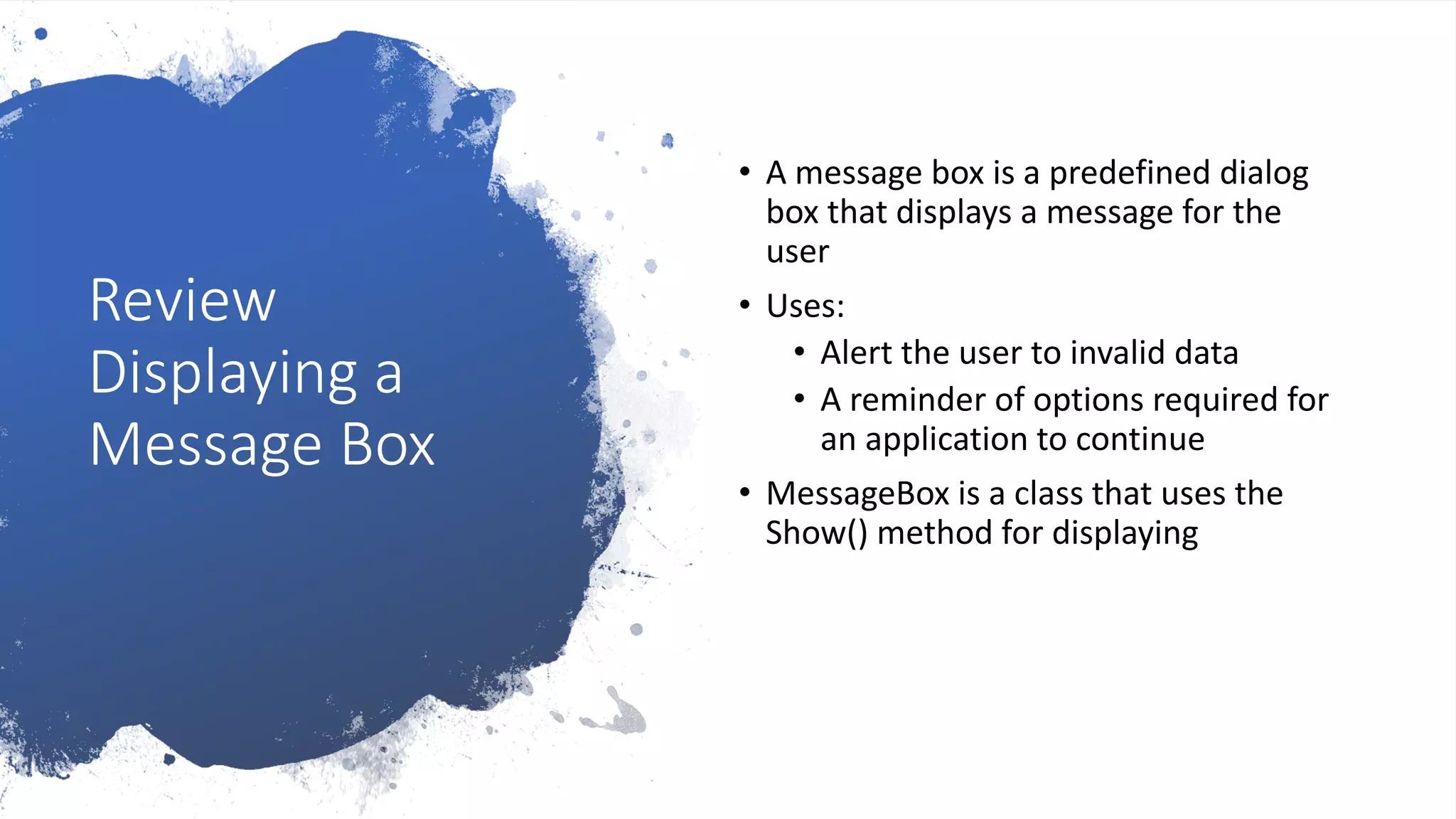 Review
Displaying a
Message Box
• A message box is a predefined dialog
box that displays a message for the
user
• Uses:
• Alert the user to invalid data
• A reminder of options required for
an application to continue
• MessageBox is a class that uses the
Show() method for displaying
 