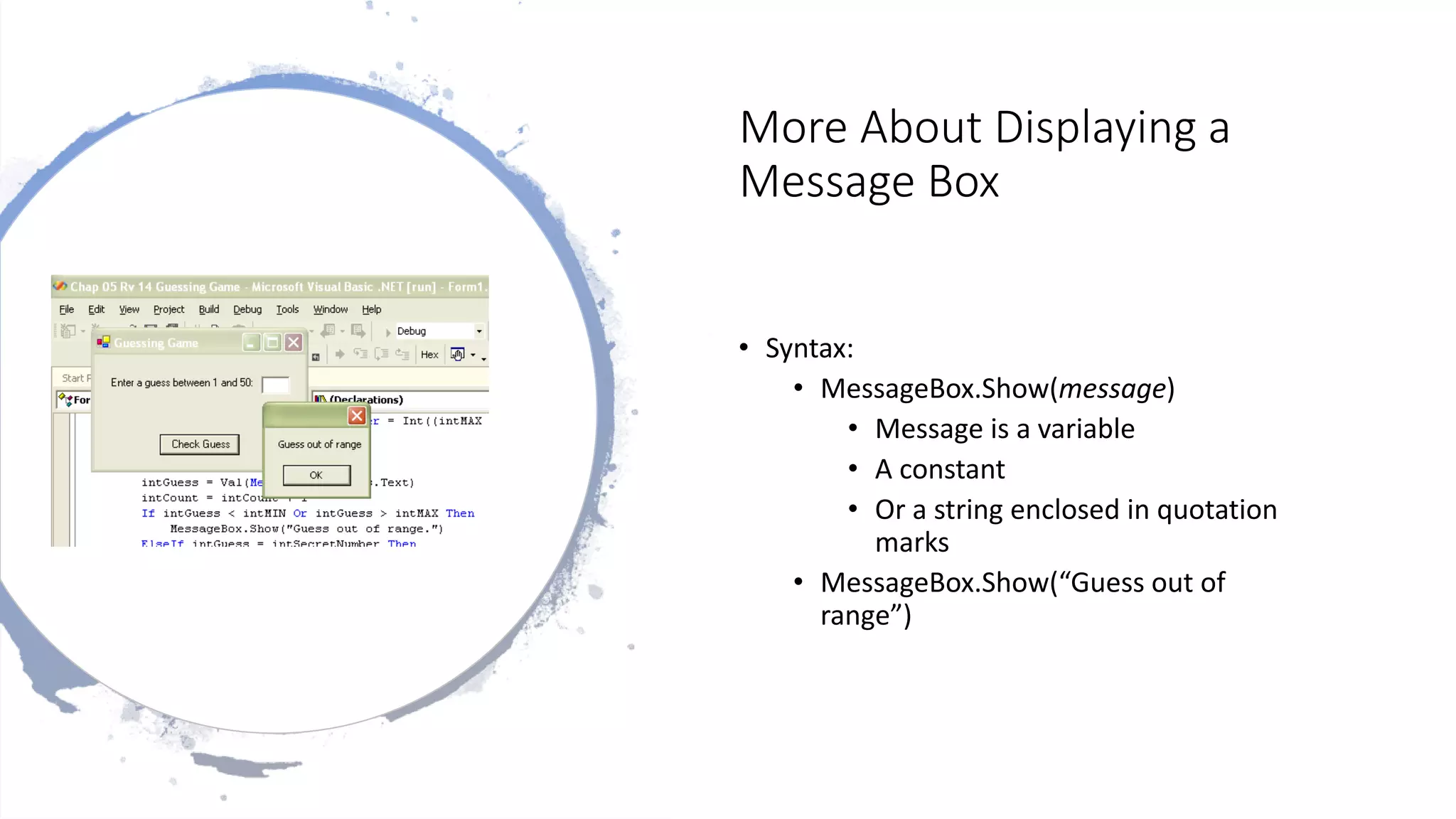 More About Displaying a
Message Box
• Syntax:
• MessageBox.Show(message)
• Message is a variable
• A constant
• Or a string enclosed in quotation
marks
• MessageBox.Show(“Guess out of
range”)
 