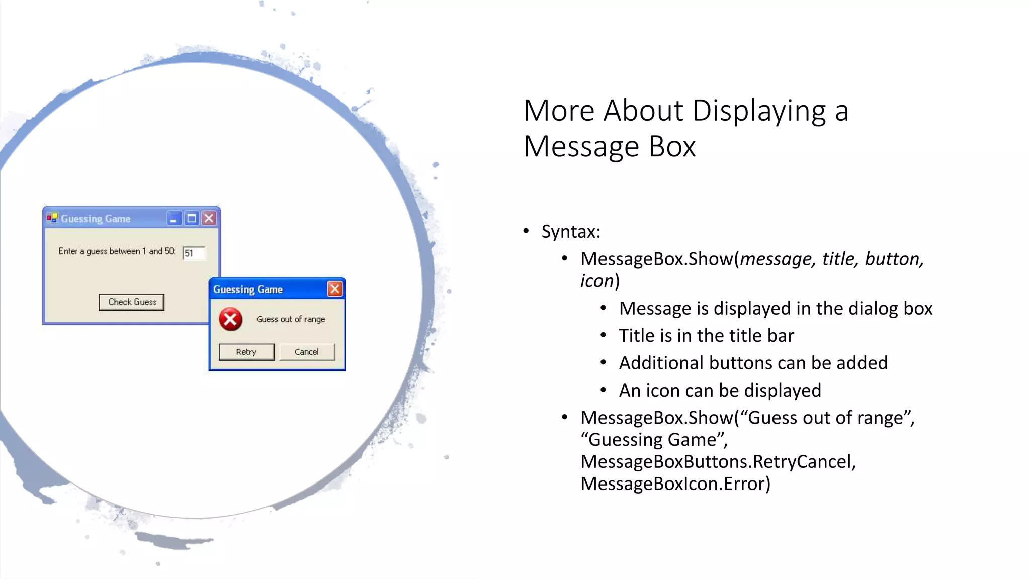 More About Displaying a
Message Box
• Syntax:
• MessageBox.Show(message, title, button,
icon)
• Message is displayed in the dialog box
• Title is in the title bar
• Additional buttons can be added
• An icon can be displayed
• MessageBox.Show(“Guess out of range”,
“Guessing Game”,
MessageBoxButtons.RetryCancel,
MessageBoxIcon.Error)
 