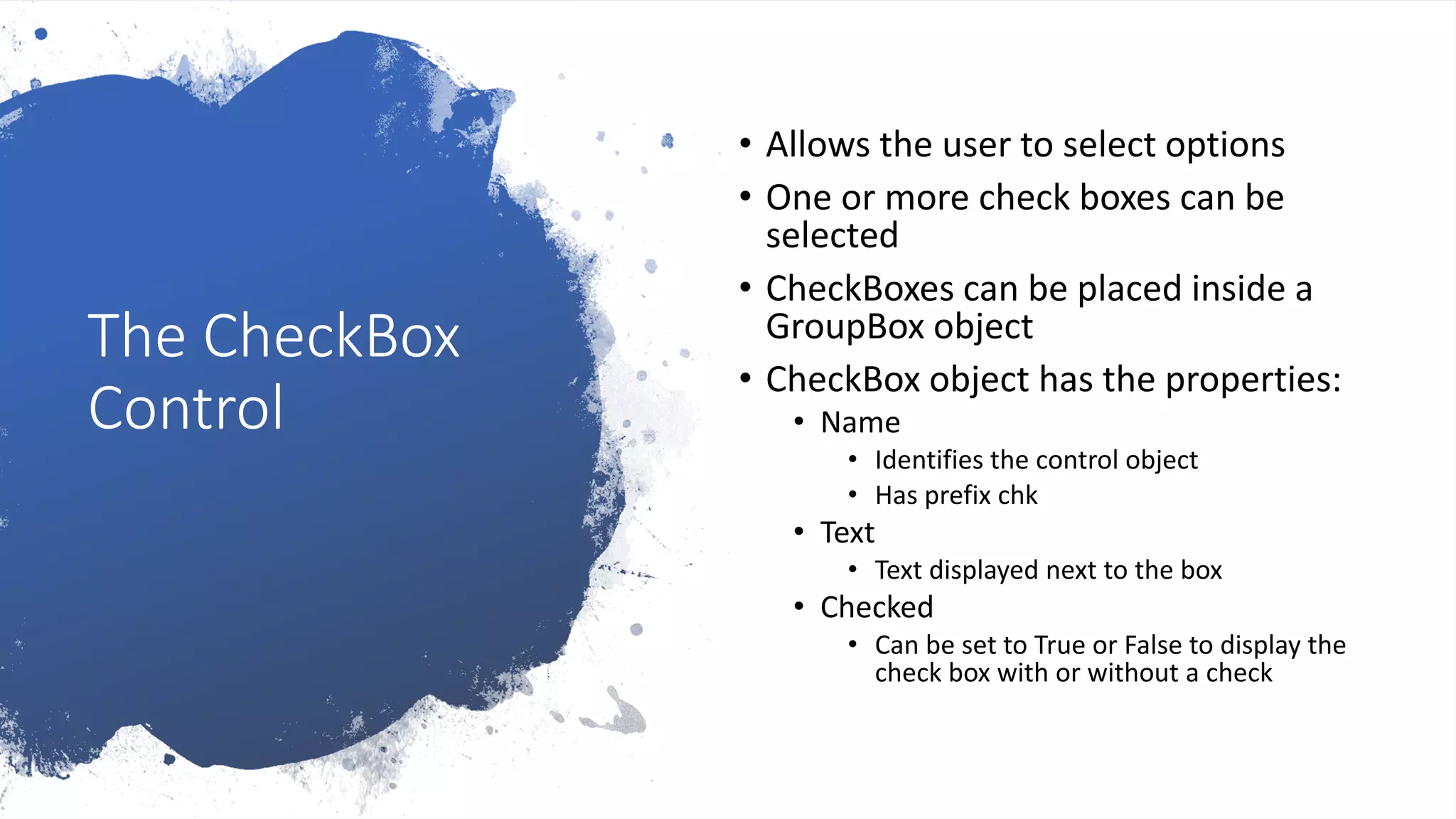 The CheckBox
Control
• Allows the user to select options
• One or more check boxes can be
selected
• CheckBoxes can be placed inside a
GroupBox object
• CheckBox object has the properties:
• Name
• Identifies the control object
• Has prefix chk
• Text
• Text displayed next to the box
• Checked
• Can be set to True or False to display the
check box with or without a check
 