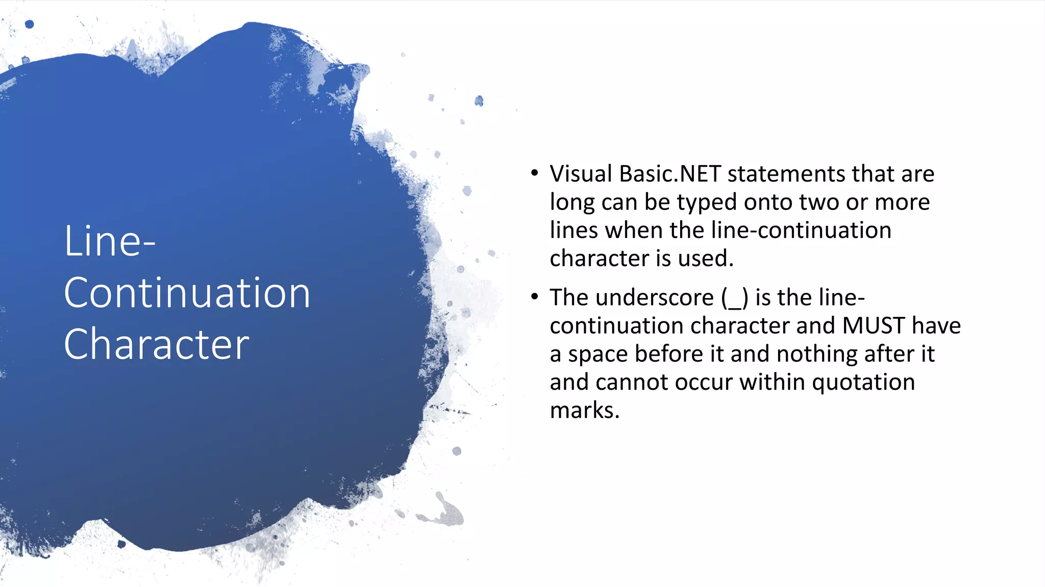 Line-
Continuation
Character
• Visual Basic.NET statements that are
long can be typed onto two or more
lines when the line-continuation
character is used.
• The underscore (_) is the line-
continuation character and MUST have
a space before it and nothing after it
and cannot occur within quotation
marks.
 