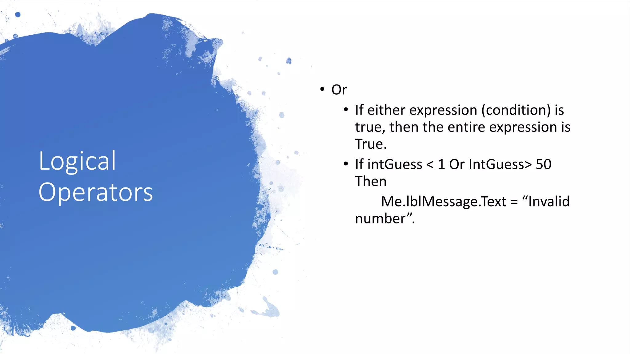 Logical
Operators
• Or
• If either expression (condition) is
true, then the entire expression is
True.
• If intGuess < 1 Or IntGuess> 50
Then
Me.lblMessage.Text = “Invalid
number”.
 