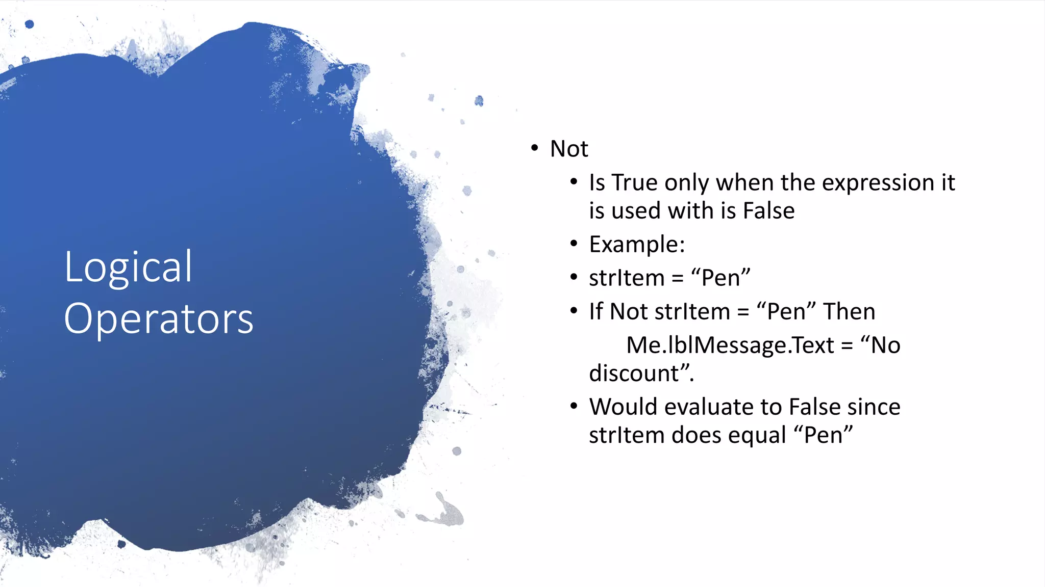 Logical
Operators
• Not
• Is True only when the expression it
is used with is False
• Example:
• strItem = “Pen”
• If Not strItem = “Pen” Then
Me.lblMessage.Text = “No
discount”.
• Would evaluate to False since
strItem does equal “Pen”
 