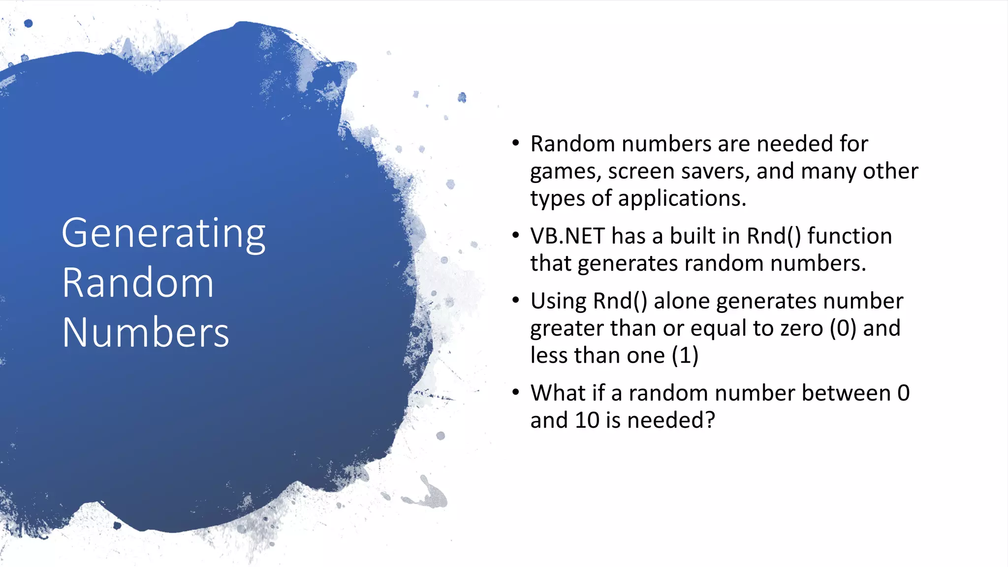 Generating
Random
Numbers
• Random numbers are needed for
games, screen savers, and many other
types of applications.
• VB.NET has a built in Rnd() function
that generates random numbers.
• Using Rnd() alone generates number
greater than or equal to zero (0) and
less than one (1)
• What if a random number between 0
and 10 is needed?
 