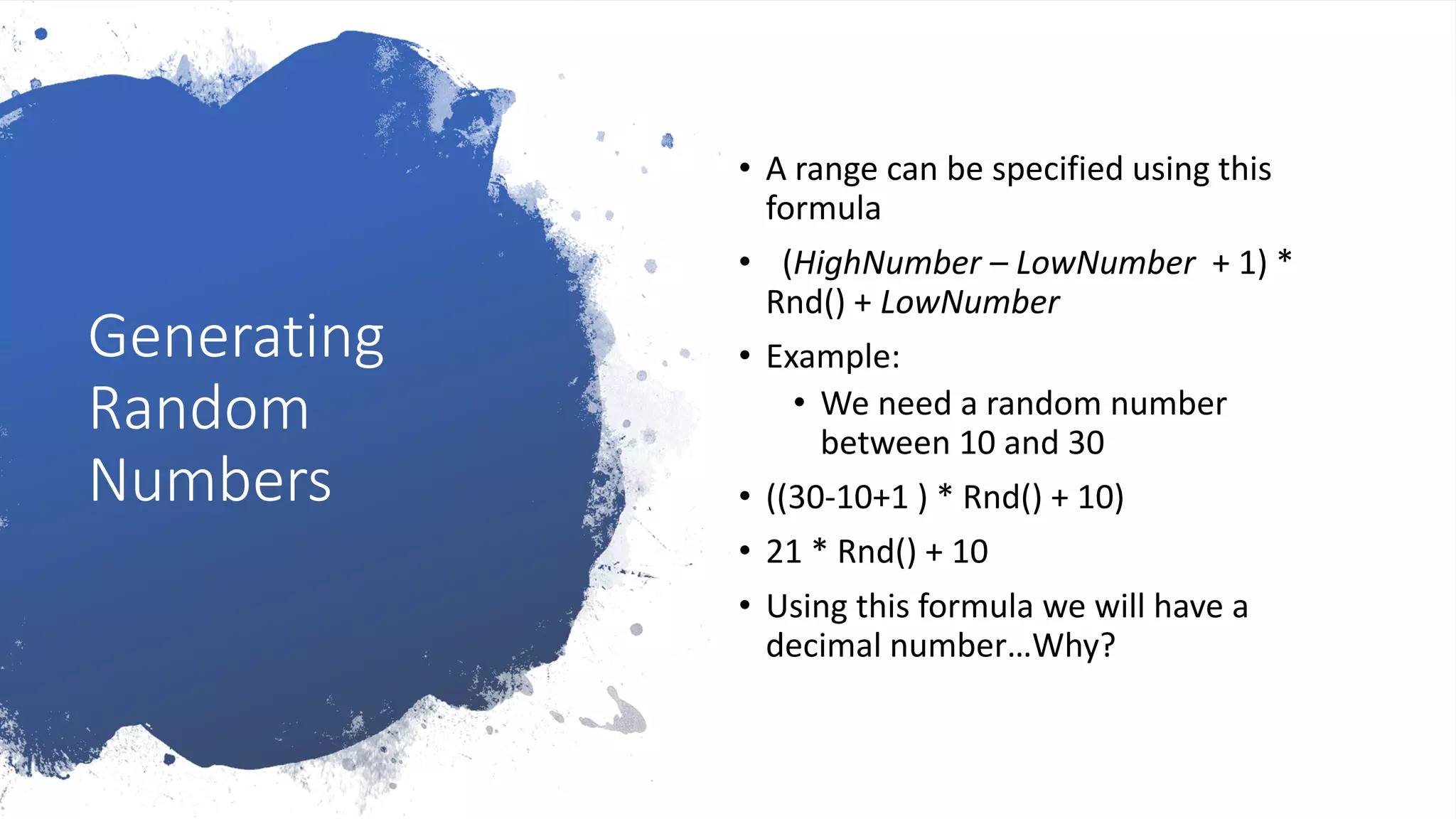 Generating
Random
Numbers
• A range can be specified using this
formula
• (HighNumber – LowNumber + 1) *
Rnd() + LowNumber
• Example:
• We need a random number
between 10 and 30
• ((30-10+1 ) * Rnd() + 10)
• 21 * Rnd() + 10
• Using this formula we will have a
decimal number…Why?
 
