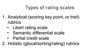 Types of rating scales
1. Analytical (scoring key point, or trait)
rubrics
• Likert rating scale
• Semantic differential scale
• Partial credit scale
2. Holistic (glocal/sorting/rating) rubrics
 