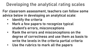 Developing the analytical rating scales
For classroom assessment, teachers can follow some
advice below in developing an analytical scale:
• Identify the criteria
• Mark a few papers to recognize typical
student’s errors, misconceptions
• Rank the errors and misconceptions on the
degree of correctness and use them as basis to
write the levels in the criteria partial criteria
• Use the rubrics to mark all the papers
 