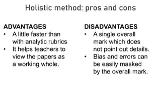 Holistic method: pros and cons
ADVANTAGES
• A little faster than
with analytic rubrics
• It helps teachers to
view the papers as
a working whole.
DISADVANTAGES
• A single overall
mark which does
not point out details.
• Bias and errors can
be easily masked
by the overall mark.
 