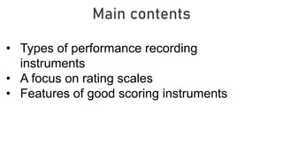 Main contents
• Types of performance recording
instruments
• A focus on rating scales
• Features of good scoring instruments
 
