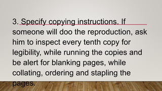 3. Specify copying instructions. If
someone will doo the reproduction, ask
him to inspect every tenth copy for
legibility, while running the copies and
be alert for blanking pages, while
collating, ordering and stapling the
pages.
 
