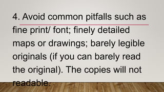 4. Avoid common pitfalls such as
fine print/ font; finely detailed
maps or drawings; barely legible
originals (if you can barely read
the original). The copies will not
readable.
 