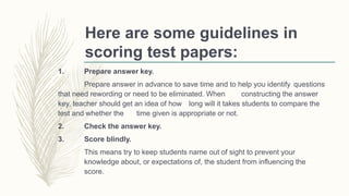Here are some guidelines in
scoring test papers:
1. Prepare answer key.
Prepare answer in advance to save time and to help you identify questions
that need rewording or need to be eliminated. When constructing the answer
key, teacher should get an idea of how long will it takes students to compare the
test and whether the time given is appropriate or not.
2. Check the answer key.
3. Score blindly.
This means try to keep students name out of sight to prevent your
knowledge about, or expectations of, the student from influencing the
score.
 