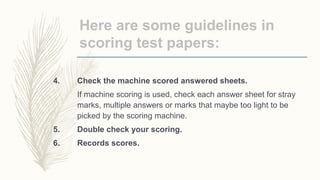 Here are some guidelines in
scoring test papers:
4. Check the machine scored answered sheets.
If machine scoring is used, check each answer sheet for stray
marks, multiple answers or marks that maybe too light to be
picked by the scoring machine.
5. Double check your scoring.
6. Records scores.
 