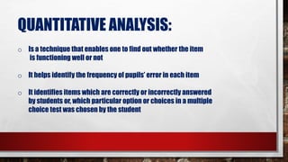QUANTITATIVE ANALYSIS:
o Is a technique that enables one to find out whether the item
is functioning well or not
o It helps identify the frequency of pupils’ error in each item
o It identifies items which are correctly or incorrectly answered
by students or, which particular option or choices in a multiple
choice test was chosen by the student
 