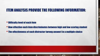 ITEM ANALYSIS PROVIDE THE FOLLOWING INFORMATION:
•Difficulty level of each item
•How effective each item discriminates between high and low scoring student
•The effectiveness of each distractor (wrong answer) in a multiple choice
 