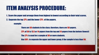 ITEM ANALYSIS PROCEDURE:
1. Score the paper and arrange them from highest to lowest according to their total scores.
2. Separate the top 27% and the lower 27% of the papers.
example:
There are 50 students in the class; therefore, there are 50 papers.
27% of 50 is 13.5 or 14 papers from the top and 14 papers from the bottom (lowest)
The 27% is used for a sample of 30 or more students.
Use 50% to separate the upper and lower group, if the sample is less than 50.
 
