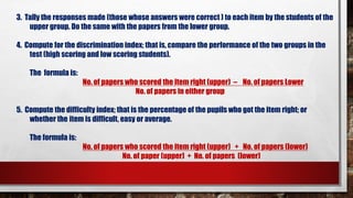 3. Tally the responses made (those whose answers were correct ) to each item by the students of the
upper group. Do the same with the papers from the lower group.
4. Compute for the discrimination index; that is, compare the performance of the two groups in the
test (high scoring and low scoring students).
The formula is:
No. of papers who scored the item right (upper) – No. of papers Lower
No. of papers in either group
5. Compute the difficulty index; that is the percentage of the pupils who got the item right; or
whether the item is difficult, easy or average.
The formula is:
No. of papers who scored the item right (upper) + No. of papers (lower)
No. of paper (upper) + No. of papers (lower)
 