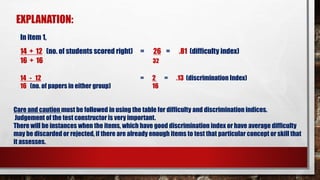 EXPLANATION:
In item 1,
14 + 12 (no. of students scored right) = 26 = .81 (difficulty index)
16 + 16 32
14 - 12 = 2 = .13 (discrimination Index)
16 (no. of papers in either group) 16
Care and caution must be followed in using the table for difficulty and discrimination indices.
Judgement of the test constructor is very important.
There will be instances when the items, which have good discrimination index or have average difficulty
may be discarded or rejected, if there are already enough items to test that particular concept or skill that
it assesses.
 