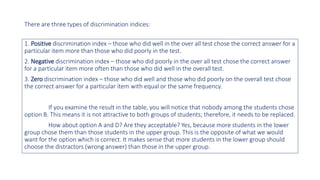 There are three types of discrimination indices:
1. Positive discrimination index – those who did well in the over all test chose the correct answer for a
particular item more than those who did poorly in the test.
2. Negative discrimination index – those who did poorly in the over all test chose the correct answer
for a particular item more often than those who did well in the overall test.
3. Zero discrimination index – those who did well and those who did poorly on the overall test chose
the correct answer for a particular item with equal or the same frequency.
If you examine the result in the table, you will notice that nobody among the students chose
option B. This means it is not attractive to both groups of students; therefore, it needs to be replaced.
How about option A and D? Are they acceptable? Yes, because more students in the lower
group chose them than those students in the upper group. This is the opposite of what we would
want for the option which is correct. It makes sense that more students in the lower group should
choose the distractors (wrong answer) than those in the upper group.
 